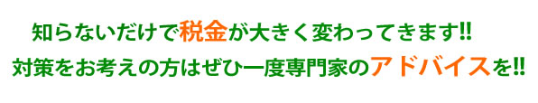 知らないだけで税金が大きく変わってきます！！対策をお考えの方は是非一度専門家のアドバイスを！！